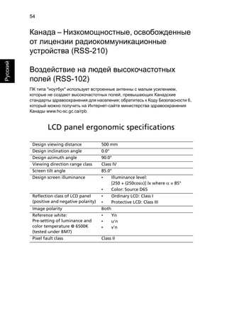 54 
Русский 
Канада – Низкомощностные, освобожденные 
от лицензии радиокоммуникационные 
устройства (RSS-210) 
Воздействие на людей высокочастотных 
полей (RSS-102) 
ПК типа "ноутбук" использует встроенные антенны с малым усилением, 
которые не создают высокочастотных полей, превышающих Канадские 
стандарты здравоохранения для населения; обратитесь к Коду Безопасности 6, 
который можно получить на Интернет-сайте министерства здравоохранения 
Канады www.hc-sc.gc.ca/rpb. 
LCD panel ergonomic specifications 
Design viewing distance 500 mm 
Design inclination angle 0.0° 
Design azimuth angle 90.0° 
Viewing direction range class Class IV 
Screen tilt angle 85.0° 
Design screen illuminance • Illuminance level: 
[250 + (250cosα)] lx where α = 85° 
• Color: Source D65 
Reflection class of LCD panel 
(positive and negative polarity) 
• Ordinary LCD: Class I 
• Protective LCD: Class III 
Image polarity Both 
Reference white: 
Pre-setting of luminance and 
color temperature @ 6500K 
(tested under BM7) 
• Yn 
• u'n 
• v'n 
Pixel fault class Class II 
