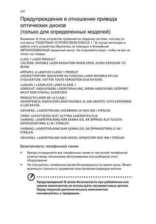 viii 
Предупреждение в отношении привода 
оптических дисков 
(только для определенных моделей) 
Внимание: В этом устройстве применяется лазерная система, поэтому он 
считается "ЛАЗЕРНЫМ УСТРОЙСТВОМ КЛАССА 1." В случае неполадок в 
работе этого устройства обратитесь за помощью в ближайший 
АВТОРИЗОВАННЫЙ сервисный центр. Не открывайте кожух, чтобы на вас не 
попал луч лазера. 
CLASS 1 LASER PRODUCT 
CAUTION: INVISIBLE LASER RADIATION WHEN OPEN. AVOID EXPOSURE TO 
BEAM. 
APPAREIL A LASER DE CLASSE 1 PRODUIT 
LASERATTENTION: RADIATION DU FAISCEAU LASER INVISIBLE EN CAS 
D’OUVERTURE. EVITTER TOUTE EXPOSITION AUX RAYONS. 
LUOKAN 1 LASERLAITE LASER KLASSE 1 
VORSICHT: UNSICHTBARE LASERSTRAHLUNG, WENN ABDECKUNG GEÖFFNET 
NICHT DEM STRAHLL AUSSETZEN 
PRODUCTO LÁSER DE LA CLASE I 
ADVERTENCIA: RADIACIÓN LÁSER INVISIBLE AL SER ABIERTO. EVITE EXPONERSE 
A LOS RAYOS. 
ADVARSEL: LASERSTRÅLING VEDÅBNING SE IKKE IND I STRÅLEN. 
VARO! LAVATTAESSA OLET ALTTINA LASERSÅTEILYLLE. 
VARNING: LASERSTRÅLNING NÅR DENNA DEL ÅR ÖPPNAD ÅLÅ TUIJOTA 
SÅTEESEENSTIRRA EJ IN I STRÅLEN 
VARNING: LASERSTRÅLNING NAR DENNA DEL ÅR ÖPPNADSTIRRA EJ IN I 
STRÅLEN 
ADVARSEL: LASERSTRÅLING NAR DEKSEL ÅPNESSTIRR IKKE INN I STRÅLEN 
Безопасность телефонной линии 
• Всегда отсоединяйте все телефонные линии от настенной телефонной 
розетки перед техническим обслуживанием или разборкой этого 
оборудования. 
• Не пользуйтесь телефоном (кроме беспроводного) во время грозы. Может 
возникнуть опасность поражения электрическим разрядом молнии. 
Предупреждение! В целях безопасности при добавлении или 
замене компонентов не используйте несовместимые детали. 
Перед покупкой дополнительных компонентов 
посоветуйтесь с продавцом. 
 