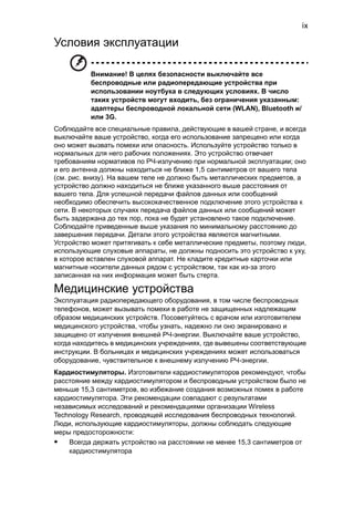 ix 
Условия эксплуатации 
Внимание! В целях безопасности выключайте все 
беспроводные или радиопередающие устройства при 
использовании ноутбука в следующих условиях. В число 
таких устройств могут входить, без ограничения указанным: 
адаптеры беспроводной локальной сети (WLAN), Bluetooth и/ 
или 3G. 
Соблюдайте все специальные правила, действующие в вашей стране, и всегда 
выключайте ваше устройство, когда его использование запрещено или когда 
оно может вызвать помехи или опасность. Используйте устройство только в 
нормальных для него рабочих положениях. Это устройство отвечает 
требованиям нормативов по РЧ-излучению при нормальной эксплуатации; оно 
и его антенна должны находиться не ближе 1,5 сантиметров от вашего тела 
(см. рис. внизу). На вашем теле не должно быть металлических предметов, а 
устройство должно находиться не ближе указанного выше расстояния от 
вашего тела. Для успешной передачи файлов данных или сообщений 
необходимо обеспечить высококачественное подключение этого устройства к 
сети. В некоторых случаях передача файлов данных или сообщений может 
быть задержана до тех пор, пока не будет установлено такое подключение. 
Соблюдайте приведенные выше указания по минимальному расстоянию до 
завершения передачи. Детали этого устройства являются магнитными. 
Устройство может притягивать к себе металлические предметы, поэтому люди, 
использующие слуховые аппараты, не должны подносить это устройство к уху, 
в которое вставлен слуховой аппарат. Не кладите кредитные карточки или 
магнитные носители данных рядом с устройством, так как из-за этого 
записанная на них информация может быть стерта. 
Медицинские устройства 
Эксплуатация радиопередающего оборудования, в том числе беспроводных 
телефонов, может вызывать помехи в работе не защищенных надлежащим 
образом медицинских устройств. Посоветуйтесь с врачом или изготовителем 
медицинского устройства, чтобы узнать, надежно ли оно экранировано и 
защищено от излучения внешней РЧ-энергии. Выключайте ваше устройство, 
когда находитесь в медицинских учреждениях, где вывешены соответствующие 
инструкции. В больницах и медицинских учреждениях может использоваться 
оборудование, чувствительное к внешнему излучению РЧ-энергии. 
Кардиостимуляторы. Изготовители кардиостимуляторов рекомендуют, чтобы 
расстояние между кардиостимулятором и беспроводным устройством было не 
меньше 15,3 сантиметров, во избежание создания возможных помех в работе 
кардиостимулятора. Эти рекомендации совпадают с результатами 
независимых исследований и рекомендациями организации Wireless 
Technology Research, проводящей исследования беспроводных технологий. 
Люди, использующие кардиостимуляторы, должны соблюдать следующие 
меры предосторожности: 
• Всегда держать устройство на расстоянии не менее 15,3 сантиметров от 
кардиостимулятора 
 
