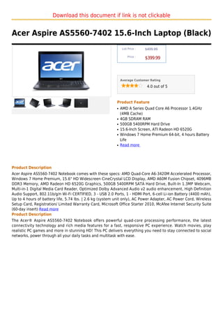 Download this document if link is not clickable


Acer Aspire AS5560-7402 15.6-Inch Laptop (Black)
                                                               List Price :   $499.99

                                                                   Price :
                                                                              $399.99



                                                              Average Customer Rating

                                                                               4.0 out of 5



                                                          Product Feature
                                                          q   AMD A Series Quad Core A6 Processor 1.4GHz
                                                              (4MB Cache)
                                                          q   4GB SDRAM RAM
                                                          q   500GB 5400RPM Hard Drive
                                                          q   15.6-Inch Screen, ATI Radeon HD 6520G
                                                          q   Windows 7 Home Premium 64-bit, 4 hours Battery
                                                              Life
                                                          q   Read more




Product Description
Acer Aspire AS5560-7402 Notebook comes with these specs: AMD Quad-Core A6-3420M Accelerated Processor,
Windows 7 Home Premium, 15.6" HD Widescreen CineCrystal LCD Display, AMD A60M Fusion Chipset, 4096MB
DDR3 Memory, AMD Radeon HD 6520G Graphics, 500GB 5400RPM SATA Hard Drive, Built-In 1.3MP Webcam,
Multi-in-1 Digital Media Card Reader, Optimized Dolby Advanced Audio v2 audio enhancement, High Definition
Audio Support, 802.11b/g/n Wi-Fi CERTIFIED, 3 - USB 2.0 Ports, 1 - HDMI Port, 6-cell Li-ion Battery (4400 mAh),
Up to 4 hours of battery life, 5.74 lbs. | 2.6 kg (system unit only), AC Power Adapter, AC Power Cord, Wireless
Setup Card, Registration/ Limited Warranty Card, Microsoft Office Starter 2010, McAfee Internet Security Suite
(60-day insert) Read more
Product Description
The Acer® Aspire AS5560-7402 Notebook offers powerful quad-core processing performance, the latest
connectivity technology and rich media features for a fast, responsive PC experience. Watch movies, play
realistic PC games and more in stunning HD! This PC delivers everything you need to stay connected to social
networks, power through all your daily tasks and multitask with ease.
 