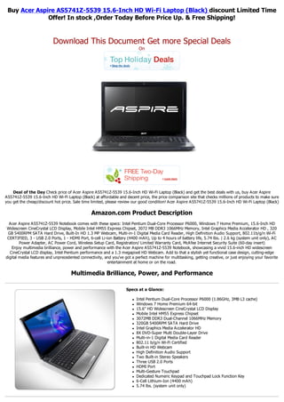 Buy Acer Aspire AS5741Z-5539 15.6-Inch HD Wi-Fi Laptop (Black) discount Limited Time
              Offer! In stock ,Order Today Before Price Up. & Free Shipping!


                          Download This Document Get more Special Deals
                                                                            On




    Deal of the Day Check price of Acer Aspire AS5741Z-5539 15.6-Inch HD Wi-Fi Laptop (Black) and get the best deals with us, buy Acer Aspire
AS5741Z-5539 15.6-Inch HD Wi-Fi Laptop (Black) at affordable and decent price, the price comparison site that checks millions of products to make sure
you get the cheap/discount hot price. Sale time limited, please review our good condition! Acer Aspire AS5741Z-5539 15.6-Inch HD Wi-Fi Laptop (Black)

                                                Amazon.com Product Description
  Acer Aspire AS5741Z-5539 Notebook comes with these specs: Intel Pentium Dual-Core Processor P6000, Windows 7 Home Premium, 15.6-Inch HD
Widescreen CineCrystal LCD Display, Mobile Intel HM55 Express Chipset, 3072 MB DDR3 1066MHz Memory, Intel Graphics Media Accelerator HD , 320
 GB 5400RPM SATA Hard Drive, Built-In HD 1.3 MP Webcam, Multi-in-1 Digital Media Card Reader, High Definition Audio Support, 802.11b/g/n Wi-Fi
 CERTIFIED, 3 - USB 2.0 Ports, 1 - HDMI Port, 6-cell Li-ion Battery (4400 mAh), Up to 4 hours of battery life, 5.74 lbs. | 2.6 kg (system unit only), AC
        Power Adapter, AC Power Cord, Wireless Setup Card, Registration/ Limited Warranty Card, McAfee Internet Security Suite (60-day insert)
   Enjoy multimedia brilliance, power and performance with the Acer Aspire AS5741Z-5539 Notebook, showcasing a vivid 15.6-inch HD widescreen
  CineCrystal LCD display, Intel Pentium performance and a 1.3 megapixel HD Webcam. Add to that a stylish yet functional case design, cutting-edge
digital media features and unprecedented connectivity, and you've got a perfect machine for multitasking, getting creative, or just enjoying your favorite
                                                         entertainment at home or on the road.

                                    Multimedia Brilliance, Power, and Performance

                                                                    Specs at a Glance:

                                                                       l   Intel Pentium Dual-Core Processor P6000 (1.86GHz, 3MB L3 cache)
                                                                       l   Windows 7 Home Premium 64-bit
                                                                       l   15.6" HD Widescreen CineCrystal LCD Display
                                                                       l   Mobile Intel HM55 Express Chipset
                                                                       l   3072MB DDR3 Dual-Channel 1066MHz Memory
                                                                       l   320GB 5400RPM SATA Hard Drive
                                                                       l   Intel Graphics Media Accelerator HD
                                                                       l   8X DVD-Super Multi Double-Layer Drive
                                                                       l   Multi-in-1 Digital Media Card Reader
                                                                       l   802.11 b/g/n Wi-Fi Certified
                                                                       l   Built-in HD Webcam
                                                                       l   High Definition Audio Support
                                                                       l   Two Built-in Stereo Speakers
                                                                       l   Three USB 2.0 Ports
                                                                       l   HDMI Port
                                                                       l   Multi-Gesture Touchpad
                                                                       l   Dedicated Numeric Keypad and Touchpad Lock Function Key
                                                                       l   6-Cell Lithium-Ion (4400 mAh)
                                                                       l   5.74 lbs. (system unit only)
 