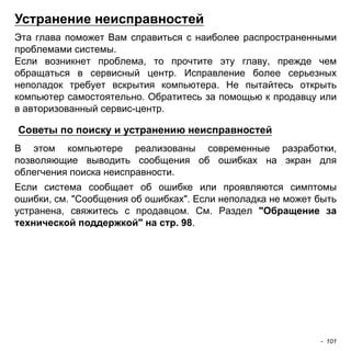 Устранение неисправностей 
Эта глава поможет Вам справиться с наиболее распространенными 
проблемами системы. 
Если возникнет проблема, то прочтите эту главу, прежде чем 
обращаться в сервисный центр. Исправление более серьезных 
неполадок требует вскрытия компьютера. Не пытайтесь открыть 
компьютер самостоятельно. Обратитесь за помощью к продавцу или 
в авторизованный сервис-центр. 
Советы по поиску и устранению неисправностей 
В этом компьютере реализованы современные разработки, 
позволяющие выводить сообщения об ошибках на экран для 
облегчения поиска неисправности. 
Если система сообщает об ошибке или проявляются симптомы 
ошибки, см. "Сообщения об ошибках". Если неполадка не может быть 
устранена, свяжитесь с продавцом. См. Раздел "Обращение за 
технической поддержкой" на стр. 98. 
- 101 
 