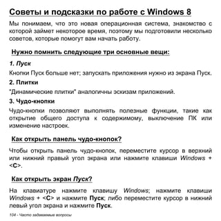Советы и подсказки по работе с Windows 8 
Мы понимаем, что это новая операционная система, знакомство с 
которой займет некоторое время, поэтому мы подготовили несколько 
советов, которые помогут вам начать работу. 
Нужно помнить следующие три основные вещи: 
1. Пуск 
Кнопки Пуск больше нет; запускать приложения нужно из экрана Пуск. 
2. Плитки 
"Динамические плитки" аналогичны эскизам приложений. 
3. Чудо-кнопки 
Чудо-кнопки позволяют выполнять полезные функции, такие как 
открытие общего доступа к содержимому, выключение ПК или 
изменение настроек. 
Как открыть панель чудо-кнопок? 
Чтобы открыть панель чудо-кнопок, переместите курсор в верхний 
или нижний правый угол экрана или нажмите клавиши Windows + 
<C>. 
Как открыть экран Пуск? 
На клавиатуре нажмите клавишу Windows; нажмите клавиши 
Windows + <C> и нажмите Пуск; либо переместите курсор в нижний 
левый угол экрана и нажмите Пуск. 
104 - Часто задаваемые вопросы 
 