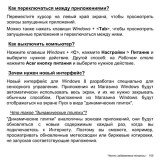 Как переключаться между приложениями? 
Переместите курсор на левый край экрана, чтобы просмотреть 
эскизы запущенных приложений. 
Можно также нажать клавиши Windows + <Tab>, чтобы просмотреть 
запущенные приложения и переключаться между ними. 
Как выключить компьютер? 
Нажмите клавиши Windows + <C>, нажмите Настройки > Питание и 
выберите нужное действие. Другой способ: на Рабочем столе 
нажмите Acer кнопку питания и выберите нужное действие. 
Зачем нужен новый интерфейс? 
Новый интерфейс для Windows 8 разработан специально для 
сенсорного управления. Приложения из Магазина Windows будут 
автоматически использовать весь экран, и их не нужно закрывать 
обычным способом. Приложения из Магазина Windows будут 
отображаться на экране Пуск в виде "динамических плиток". 
Что такое "динамические плитки"? 
"Динамические плитки" аналогичны эскизам приложений, они будут 
обновляться с новым содержимым каждый раз, когда вы 
подключаетесь к Интернету. Поэтому вы сможете, например, 
просматривать обновленные метеосводки или биржевые котировки, 
не запуская соответствующие приложения. 
Часто задаваемые вопросы - 105 
 