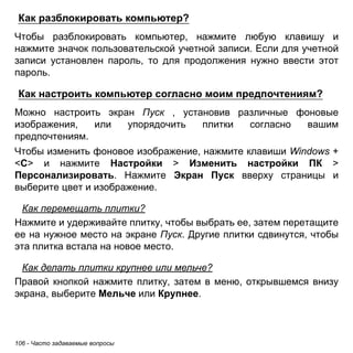 Как разблокировать компьютер? 
Чтобы разблокировать компьютер, нажмите любую клавишу и 
нажмите значок пользовательской учетной записи. Если для учетной 
записи установлен пароль, то для продолжения нужно ввести этот 
пароль. 
Как настроить компьютер согласно моим предпочтениям? 
Можно настроить экран Пуск , установив различные фоновые 
изображения, или упорядочить плитки согласно вашим 
предпочтениям. 
Чтобы изменить фоновое изображение, нажмите клавиши Windows + 
<C> и нажмите Настройки > Изменить настройки ПК > 
Персонализировать. Нажмите Экран Пуск вверху страницы и 
выберите цвет и изображение. 
Как перемещать плитки? 
Нажмите и удерживайте плитку, чтобы выбрать ее, затем перетащите 
ее на нужное место на экране Пуск. Другие плитки сдвинутся, чтобы 
эта плитка встала на новое место. 
Как делать плитки крупнее или мельче? 
Правой кнопкой нажмите плитку, затем в меню, открывшемся внизу 
экрана, выберите Мельче или Крупнее. 
106 - Часто задаваемые вопросы 
 