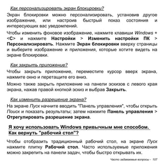 Как персонализировать экран блокировки? 
Экран блокировки можно персонализировать, установив другое 
изображение, или настроив быстрый показ состояния и 
интересующих вас уведомлений. 
Чтобы изменить фоновое изображение, нажмите клавиши Windows + 
<C> и нажмите Настройки > Изменить настройки ПК > 
Персонализировать. Нажмите Экран блокировки вверху страницы 
и выберите изображение и приложения, которые хотите видеть на 
экране блокировки. 
Как закрыть приложение? 
Чтобы закрыть приложение, переместите курсор вверх экрана, 
нажмите окно и перетащите его вниз. 
Можно также закрыть приложение на панели эскизов с левого края 
экрана, нажав правой кнопкой эскиз и выбрав Закрыть. 
Как изменить разрешение экрана? 
На экране Пуск начните вводить "Панель управления", чтобы открыть 
Поиск и показать результаты; затем нажмите Панель управления > 
Отрегулировать разрешение экрана. 
Я хочу использовать Windows привычным мне способом. 
Как вернуть "рабочий стол"? 
Чтобы отобразить традиционный рабочий стол, на экране Пуск 
нажмите плитку Рабочий стол. Часто используемые приложения 
можно закрепить на панели задач, чтобы быстро открывать их. 
Часто задаваемые вопросы - 107 
 