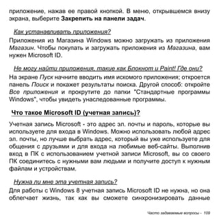приложение, нажав ее правой кнопкой. В меню, открывшемся внизу 
экрана, выберите Закрепить на панели задач. 
Как устанавливать приложения? 
Приложения из Магазина Windows можно загружать из приложения 
Магазин. Чтобы покупать и загружать приложения из Магазина, вам 
нужен Microsoft ID. 
Не могу найти приложения, такие как Блокнот и Paint! Где они? 
На экране Пуск начните вводить имя искомого приложения; откроется 
панель Поиск и покажет результаты поиска. Другой способ: откройте 
Все приложения и прокрутите до папки "Стандартные программы 
Windows", чтобы увидеть унаследованные программы. 
Что такое Microsoft ID (учетная запись)? 
Учетная запись Microsoft - это адрес эл. почты и пароль, которые вы 
используете для входа в Windows. Можно использовать любой адрес 
эл. почты, но лучше выбрать адрес, который вы уже используете для 
общения с друзьями и для входа на любимые веб-сайты. Выполнив 
вход в ПК с использованием учетной записи Microsoft, вы со своего 
ПК соединитесь с нужными вам людьми и получите доступ к нужным 
файлам и устройствам. 
Нужна ли мне эта учетная запись? 
Для работы с Windows 8 учетная запись Microsoft ID не нужна, но она 
облегчает жизнь, так как вы сможете синхронизировать данные 
Часто задаваемые вопросы - 109 
 
