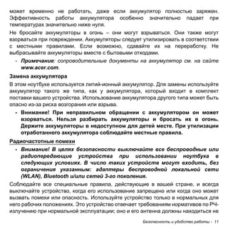 может временно не работать, даже если аккумулятор полностью заряжен. 
Эффективность работы аккумулятора особенно значительно падает при 
температурах значительно ниже нуля. 
Не бросайте аккумуляторы в огонь – они могут взрываться. Они также могут 
взорваться при повреждении. Аккумуляторы следует утилизировать в соответствии 
с местными правилами. Если возможно, сдавайте их на переработку. Не 
выбрасывайте аккумуляторы вместе с бытовыми отходами. 
- Примечание: сопроводительные документы на аккумулятор см. на сайте 
Безопасность и удобство работы - 11 
www.acer.com. 
Замена аккумулятора 
В этом ноутбуке используется литий-ионный аккумулятор. Для замены используйте 
аккумулятор такого же типа, как у аккумулятора, который входит в комплект 
поставки вашего устройства. Использование аккумулятора другого типа может быть 
опасно из-за риска возгорания или взрыва. 
- Внимание! При неправильном обращении с аккумулятором он может 
взорваться. Нельзя разбирать аккумуляторы и бросать их в огонь. 
Держите аккумуляторы в недоступном для детей месте. При утилизации 
отработанного аккумулятора соблюдайте местные правила. 
Радиочастотные помехи 
- Внимание! В целях безопасности выключайте все беспроводные или 
радиопередающие устройства при использовании ноутбука в 
следующих условиях. В число таких устройств могут входить, без 
ограничения указанным: адаптеры беспроводной локальной сети 
(WLAN), Bluetooth и/или сетей 3-го поколения. 
Соблюдайте все специальные правила, действующие в вашей стране, и всегда 
выключайте устройство, когда его использование запрещено или когда оно может 
вызвать помехи или опасность. Используйте устройство только в нормальных для 
него рабочих положениях. Это устройство отвечает требованиям нормативов по РЧ- 
излучению при нормальной эксплуатации; оно и его антенна должны находиться не 
 