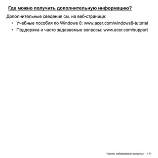 Где можно получить дополнительную информацию? 
Дополнительные сведения см. на веб-странице: 
• Учебные пособия по Windows 8: www.acer.com/windows8-tutorial 
• Поддержка и часто задаваемые вопросы: www.acer.com/support 
Часто задаваемые вопросы - 111 
 