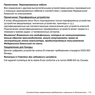 Примечание: Экранированные кабели 
Все соединения с другими вычислительными устройствами должны производиться 
с помощью экранированных кабелей в соответствии с правилами Федеральной 
Комиссии по электросвязи. 
Примечание: Периферийные устройства 
К этому оборудованию могут быть подсоединены только периферийные устройства 
(устройства ввода/вывода, оконечные устройства, принтеры и т.д.), 
сертифицированные как соответствующие ограничениям для устройств класса B. 
Подключение несертифицированных периферийных устройств может привести к 
помехам в приеме радио- и телевизионных сигналов. 
Внимание! Изменения или модификации, которые не санкционированы 
явным образом производителем, могут аннулировать права на 
эксплуатацию этого компьютера, предоставляемые пользователю 
Федеральной Комиссией по связи. 
Уведомление для Канады 
Данное цифровое устройство класса B отвечает требованиям стандарта ICES-003 
Канады. 
Remarque à l'intention des utilisateurs canadiens 
Cet appareil numérique de la classe B est conforme a la norme NMB-003 du Canada. 
Соответствие нормативным требованиям и замечания по безопасности - 113 
 