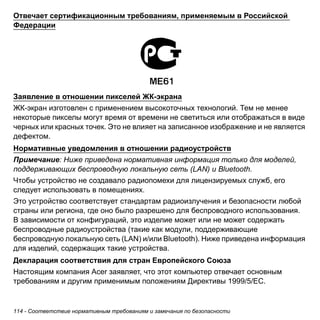 Отвечает сертификационным требованиям, применяемым в Российской 
Федерации 
Заявление в отношении пикселей ЖК-экрана 
ЖК-экран изготовлен с применением высокоточных технологий. Тем не менее 
некоторые пикселы могут время от времени не светиться или отображаться в виде 
черных или красных точек. Это не влияет на записанное изображение и не является 
дефектом. 
Нормативные уведомления в отношении радиоустройств 
Примечание: Ниже приведена нормативная информация только для моделей, 
поддерживающих беспроводную локальную сеть (LAN) и Bluetooth. 
Чтобы устройство не создавало радиопомехи для лицензируемых служб, его 
следует использовать в помещениях. 
Это устройство соответствует стандартам радиоизлучения и безопасности любой 
страны или региона, где оно было разрешено для беспроводного использования. 
В зависимости от конфигураций, это изделие может или не может содержать 
беспроводные радиоустройства (такие как модули, поддерживающие 
беспроводную локальную сеть (LAN) и/или Bluetooth). Ниже приведена информация 
для изделий, содержащих такие устройства. 
Декларация соответствия для стран Европейского Союза 
Настоящим компания Acer заявляет, что этот компьютер отвечает основным 
требованиям и другим применимым положениям Директивы 1999/5/EC. 
114 - Соответствие нормативным требованиям и замечания по безопасности 
 