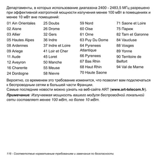 Департаменты, в которых использование диапазона 2400 - 2483,5 МГц разрешено 
при эффективной изотропной мощности излучения менее 100 мВт в помещениях и 
менее 10 мВт вне помещений: 
01 Ain Orientales 
02 Aisne 
03 Allier 
05 Hautes Alpes 
08 Ardennes 
09 Ariege 
11 Aude 
12 Aveyron 
16 Charente 
24 Dordogne 
25 Doubs 
26 Drome 
32 Gers 
36 Indre 
37 Indre et Loire 
41 Loir et Cher 
45 Loret 
50 Manche 
55 Meuse 
58 Nievre 
59 Nord 
60 Oise 
61 Orne 
63 Puy Du Dome 
64 Pyrenees 
Atlantique 
66 Pyrenees 
67 Bas Rhin 
68 Haut Rhin 
70 Haute Saone 
Вероятно, со временем это требование изменится, что позволит вам подключаться 
к беспроводным сетям в большей части Франции. 
Самые последние новости можно узнать на веб-сайте ART (www.art-telecom.fr). 
Примечание: Излучаемая мощность вашего модуля беспроводной локальной 
сети составляет менее 100 мВт, но более 10 мВт. 
116 - Соответствие нормативным требованиям и замечания по безопасности 
71 Saone et Loire 
75 Париж 
82 Tarn et Garonne 
84 Vaucluse 
88 Vosges 
89 Yonne 
90 Territoire de 
Belfort 
94 Val de Marne 
 