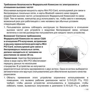 Требования безопасности Федеральной Комиссии по электросвязи в 
отношении высоких частот 
Излучаемая выходная мощность карты Mini PCI Card, используемой для связи в 
беспроводных локальных сетях, и карты Bluetooth намного ниже предела 
воздействия высоких частот, установленного Федеральной Комиссией по связи 
США. Тем не менее, компьютер ye;yj использовать так, чтобы свести к минимуму 
возможный риск для работающего с ним человека при обычных условиях 
следующим образом. 
1. Пользователи должны соблюдать инструкции по безопасности в отношении 
высоких частот для устройств с модулями беспроводной связи, которые 
включены в состав руководства пользователя для каждого такого устройства. 
Внимание! Согласно требованиям 
Федеральной Комиссии по связи США 
в отношении РЧ-излучения, встроенная 
в крышку экрана антенна для карты Mini 
PCI Card, используемой для связи в 
беспроводных локальных сетях, 
должна находиться от человека на 
расстоянии не менее 20 см. 
Примечание: Адаптер беспроводной 
связи в виде карты Mini PCI обеспечивает 
передачу данных по нескольким 
стандартам. В устройстве не излучаются 
радиочастотные сигналы одновременно с двух антенн. Одна из антенн выбирается 
автоматически или вручную (пользователем) для обеспечения высокого качества 
радиосвязи. 
1. Область применения этого устройства ограничена использованием в 
помещении, что вызвано рабочим диапазоном частот 5,15-5,25 ГГц. FCC 
требует, чтобы данное устройство использовалось в помещении, чтобы 
избежать помех, вызванных излучением в диапазоне 5,15-5,25 ГГц, в работе 
- 119 
 
