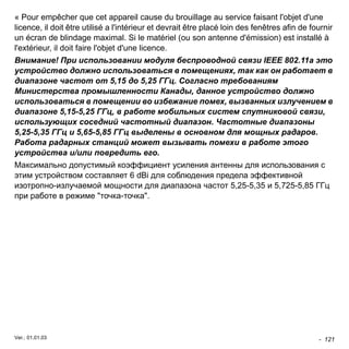 « Pour empêcher que cet appareil cause du brouillage au service faisant l'objet d'une 
licence, il doit être utilisé a l'intérieur et devrait être placé loin des fenêtres afin de fournir 
un écran de blindage maximal. Si le matériel (ou son antenne d'émission) est installé à 
l'extérieur, il doit faire l'objet d'une licence. 
Внимание! При использовании модуля беспроводной связи IEEE 802.11a это 
устройство должно использоваться в помещениях, так как он работает в 
диапазоне частот от 5,15 до 5,25 ГГц. Согласно требованиям 
Министерства промышленности Канады, данное устройство должно 
использоваться в помещении во избежание помех, вызванных излучением в 
диапазоне 5,15-5,25 ГГц, в работе мобильных систем спутниковой связи, 
использующих соседний частотный диапазон. Частотные диапазоны 
5,25-5,35 ГГц и 5,65-5,85 ГГц выделены в основном для мощных радаров. 
Работа радарных станций может вызывать помехи в работе этого 
устройства и/или повредить его. 
Максимально допустимый коэффициент усиления антенны для использования с 
этим устройством составляет 6 dBi для соблюдения предела эффективной 
изотропно-излучаемой мощности для диапазона частот 5,25-5,35 и 5,725-5,85 ГГц 
при работе в режиме "точка-точка". 
- 121 
Ver.: 01.01.03 
