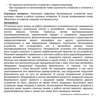 - Не подносите включенное устройство к кардиостимулятору. 
При подозрении на возникновение помех выключите устройство и отложите в 
сторону. 
Слуховые аппараты. Некоторые цифровые беспроводные устройства могут 
вызывать помехи в работе слуховых аппаратов. В случае возникновения помех 
обратитесь за советом к вашему поставщику услуг. 
Автомобили 
РЧ-сигналы могут влиять на работу неправильно установленных или неправильно 
экранированных электронных систем в автомобилях, например, электронных 
систем впрыска топлива, тормозных систем противоскольжения 
(противозаклинивания), переключения передач и управления воздушными 
подушками безопасности. Дополнительные сведения можно узнать у представителя 
завода-изготовителя вашего автомобиля или другого дополнительно 
установленного в нем оборудования. Проводить техническое обслуживание 
устройства или устанавливать его в автомобиле должны только 
квалифицированные специалисты. Неправильная установка или обслуживание 
могут создать опасность и сделать недействительной гарантию на это устройство. 
Регулярно проверяйте правильность монтажа и работы всего радиооборудования в 
вашем автомобиле. Не храните и не перевозите горючие жидкости, газовые 
баллоны или взрывоопасные материалы в одном отсеке с этим устройством, его 
деталями или дополнительными принадлежностями к нему. Если ваш автомобиль 
оборудован воздушными подушками безопасности, то помните, что они 
раскрываются с очень большой силой. Не помещайте предметы, в том числе 
смонтированные или переносные радиоустройства, над воздушными подушками 
безопасности или на пути их раскрытия. В случае неправильной установки 
беспроводного оборудования в салоне автомобиля раскрытие воздушной подушки 
безопасности может привести к серьезной травме. Использование данного 
устройства на борту самолета во время полета запрещено. Выключайте ваше 
устройство перед посадкой в самолет. Использование беспроводных устройств в 
самолете может вызвать опасные помехи в работе систем самолета, нарушить 
радиотелефонную связь и, кроме того, может быть запрещено законом. 
Безопасность и удобство работы - 13 
 