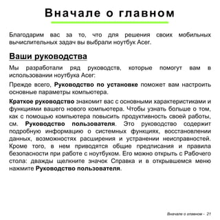 Вначале о главном 
Благодарим вас за то, что для решения своих мобильных 
вычислительных задач вы выбрали ноутбук Acer. 
Ваши руководства 
Мы разработали ряд руководств, которые помогут вам в 
использовании ноутбука Acer: 
Прежде всего, Руководство по установке поможет вам настроить 
основные параметры компьютера. 
Краткое руководство знакомит вас с основными характеристиками и 
функциями вашего нового компьютера. Чтобы узнать больше о том, 
как с помощью компьютера повысить продуктивность своей работы, 
см. Руководство пользователя. Это руководство содержит 
подробную информацию о системных функциях, восстановлении 
данных, возможностях расширения и устранении неисправностей. 
Кроме того, в нем приводятся общие предписания и правила 
безопасности при работе с ноутбуком. Его можно открыть с Рабочего 
стола: дважды щелкните значок Справка и в открывшемся меню 
нажмите Руководство пользователя. 
Вначале о главном - 21 
 