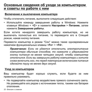 Основные сведения об уходе за компьютером 
и советы по работе с ним 
Включение и выключение компьютера 
Чтобы отключить питание, выполните следующие действия: 
• Используйте команду завершения работы в Windows: Нажмите 
клавиши Windows + <C> и нажмите Настройки > Питание, затем 
нажмите Завершение работы. 
Если хотите ненадолго завершить работу компьютера, но не 
выключать полностью его питание, то переведите его в Спящий 
режим, нажав кнопку питания. 
Перевести компьютер в режим "Сон" можно также одновременным 
нажатием функциональных клавиш <Fn> + <F4>. 
Примечание: Если не удается отключить электропитание 
компьютера обычным способом, то нажмите и удерживайте 
кнопку питания не менее четырех секунд, чтобы компьютер 
отключился. Если вы завершили работу компьютера и хотите 
снова включить его, то перед повторным включением питания 
сделайте паузу не менее двух секунд. 
Уход за компьютером 
Ваш компьютер будет хорошо служить, если будете за ним 
правильно ухаживать. 
• Не подвергайте компьютер воздействию прямого солнечного света. 
Не размещайте его рядом с источниками тепла, такими как батарея 
отопления. 
22 - Вначале о главном 
 