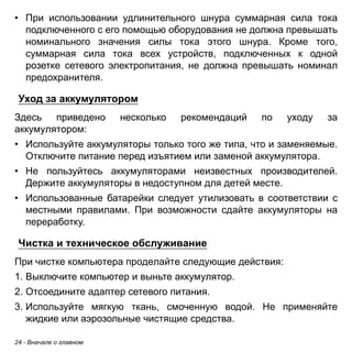• При использовании удлинительного шнура суммарная сила тока 
подключенного с его помощью оборудования не должна превышать 
номинального значения силы тока этого шнура. Кроме того, 
суммарная сила тока всех устройств, подключенных к одной 
розетке сетевого электропитания, не должна превышать номинал 
предохранителя. 
Уход за аккумулятором 
Здесь приведено несколько рекомендаций по уходу за 
аккумулятором: 
• Используйте аккумуляторы только того же типа, что и заменяемые. 
Отключите питание перед изъятием или заменой аккумулятора. 
• Не пользуйтесь аккумуляторами неизвестных производителей. 
Держите аккумуляторы в недоступном для детей месте. 
• Использованные батарейки следует утилизовать в соответствии с 
местными правилами. При возможности сдайте аккумуляторы на 
переработку. 
Чистка и техническое обслуживание 
При чистке компьютера проделайте следующие действия: 
1. Выключите компьютер и выньте аккумулятор. 
2. Отсоедините адаптер сетевого питания. 
3. Используйте мягкую ткань, смоченную водой. Не применяйте 
жидкие или аэрозольные чистящие средства. 
24 - Вначале о главном 
 