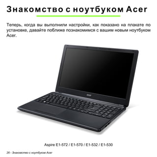 Знакомство с ноутбуком Acer 
Теперь, когда вы выполнили настройки, как показано на плакате по 
установке, давайте поближе познакомимся с вашим новым ноутбуком 
Acer. 
Aspire E1-572 / E1-570 / E1-532 / E1-530 
26 - Знакомство с ноутбуком Acer 
 