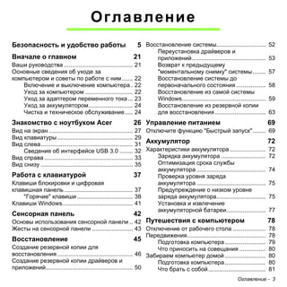 Оглавление - 3 
Оглавление 
Безопасность и удобство работы 5 
Вначале о главном 21 
Ваши руководства .......................................... 21 
Основные сведения об уходе за 
компьютером и советы по работе с ним....... 22 
Включение и выключение компьютера . 22 
Уход за компьютером ............................. 22 
Уход за адаптером переменного тока ... 23 
Уход за аккумулятором........................... 24 
Чистка и техническое обслуживание..... 24 
Знакомство с ноутбуком Acer 26 
Вид на экран ................................................... 27 
Вид клавиатуры .............................................. 29 
Вид слева........................................................ 31 
Сведения об интерфейсе USB 3.0 ........ 32 
Вид справа ...................................................... 33 
Вид снизу ........................................................ 35 
Работа с клавиатурой 37 
Клавиши блокировки и цифровая 
клавишная панель .......................................... 37 
"Горячие" клавиши .................................. 38 
Клавиши Windows........................................... 41 
Сенсорная панель 42 
Основы использования сенсорной панели .. 42 
Жесты на сенсорной панели ......................... 43 
Восстановление 45 
Создание резервной копии для 
восстановления .............................................. 46 
Создание резервной копии драйверов и 
приложений..................................................... 50 
Восстановление системы.............................. 52 
Переустановка драйверов и 
приложений............................................. 53 
Возврат к предыдущему 
"моментальному снимку" системы........ 57 
Восстановление системы до 
первоначального состояния .................. 58 
Восстановление из самой системы 
Windows................................................... 59 
Восстановление из резервной копии 
для восстановления ............................... 63 
Управление питанием 69 
Отключите функцию "Быстрый запуск"........ 69 
Аккумулятор 72 
Характеристики аккумулятора ...................... 72 
Зарядка аккумулятора ........................... 72 
Оптимизация срока службы 
аккумулятора .......................................... 74 
Проверка уровня заряда 
аккумулятора .......................................... 75 
Предупреждение о низком уровне 
заряда аккумулятора.............................. 75 
Установка и извлечение 
аккумуляторной батареи........................ 77 
Путешествия с компьютером 78 
Отключение от рабочего стола .................... 78 
Передвижения................................................ 78 
Подготовка компьютера......................... 79 
Что приносить на совещания ................ 80 
Забираем компьютер домой ......................... 80 
Подготовка компьютера......................... 80 
Что брать с собой ................................... 81 
 
