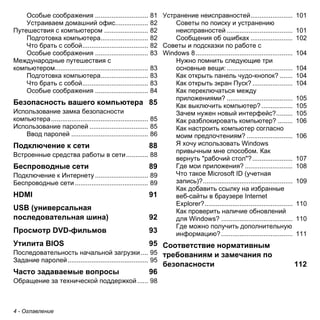 Особые соображения ............................. 81 
Устраиваем домашний офис.................. 82 
Путешествия с компьютером ........................ 82 
Подготовка компьютера.......................... 82 
Что брать с собой.................................... 82 
Особые соображения ............................. 83 
Международные путешествия с 
компьютером................................................... 83 
Подготовка компьютера.......................... 83 
Что брать с собой.................................... 83 
Особые соображения ............................. 84 
Безопасность вашего компьютера 85 
Использование замка безопасности 
компьютера ..................................................... 85 
Использование паролей ................................ 85 
Ввод паролей .......................................... 86 
Подключение к сети 88 
Встроенные средства работы в сети ............ 88 
Беспроводные сети 89 
Подключение к Интернету ............................. 89 
Беспроводные сети ........................................ 89 
HDMI 91 
USB (универсальная 
последовательная шина) 92 
Просмотр DVD-фильмов 93 
Утилита BIOS 95 
Последовательность начальной загрузки .... 95 
Задание паролей ............................................ 95 
Часто задаваемые вопросы 96 
Обращение за технической поддержкой ...... 98 
4 - Оглавление 
Устранение неисправностей....................... 101 
Советы по поиску и устранению 
неисправностей .................................... 101 
Сообщения об ошибках ....................... 102 
Советы и подсказки по работе с 
Windows 8 ..................................................... 104 
Нужно помнить следующие три 
основные вещи: .................................... 104 
Как открыть панель чудо-кнопок? ....... 104 
Как открыть экран Пуск? ...................... 104 
Как переключаться между 
приложениями? .................................... 105 
Как выключить компьютер? ................. 105 
Зачем нужен новый интерфейс?......... 105 
Как разблокировать компьютер? ........ 106 
Как настроить компьютер согласно 
моим предпочтениям? ......................... 106 
Я хочу использовать Windows 
привычным мне способом. Как 
вернуть "рабочий стол"?...................... 107 
Где мои приложения? .......................... 108 
Что такое Microsoft ID (учетная 
запись)?................................................. 109 
Как добавить ссылку на избранные 
веб-сайты в браузере Internet 
Explorer?................................................ 110 
Как проверить наличие обновлений 
для Windows? ....................................... 110 
Где можно получить дополнительную 
информацию? ....................................... 111 
Соответствие нормативным 
требованиям и замечания по 
безопасности 112 
 