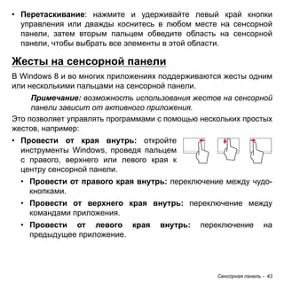 • Перетаскивание: нажмите и удерживайте левый край кнопки 
управления или дважды коснитесь в любом месте на сенсорной 
панели, затем вторым пальцем обведите область на сенсорной 
панели, чтобы выбрать все элементы в этой области. 
Жесты на сенсорной панели 
В Windows 8 и во многих приложениях поддерживаются жесты одним 
или несколькими пальцами на сенсорной панели. 
Примечание: возможность использования жестов на сенсорной 
панели зависит от активного приложения. 
Это позволяет управлять программами с помощью нескольких простых 
жестов, например: 
• Провести от края внутрь: откройте 
инструменты Windows, проведя пальцем 
с правого, верхнего или левого края к 
центру сенсорной панели. 
• Провести от правого края внутрь: переключение между чудо- 
кнопками. 
• Провести от верхнего края внутрь: переключение между 
командами приложения. 
• Провести от левого края внутрь: переключение на 
предыдущее приложение. 
Сенсорная панель - 43 
 