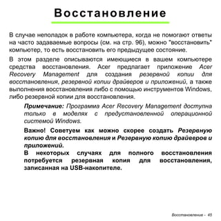 Восстановление - 45 
Восстановление 
В случае неполадок в работе компьютера, когда не помогают ответы 
на часто задаваемые вопросы (см. на стр. 96), можно "восстановить" 
компьютер, то есть восстановить его предыдущее состояние. 
В этом разделе описываются имеющиеся в вашем компьютере 
средства восстановления. Acer предлагает приложение Acer 
Recovery Management для создания резервной копии для 
восстановления, резервной копии драйверов и приложений, а также 
выполнения восстановления либо с помощью инструментов Windows, 
либо резервной копии для восстановления. 
Примечание: Программа Acer Recovery Management доступна 
только в моделях с предустановленной операционной 
системой Windows. 
Важно! Советуем как можно скорее создать Резервную 
копию для восстановления и Резервную копию драйверов и 
приложений. 
В некоторых случаях для полного восстановления 
потребуется резервная копия для восстановления, 
записанная на USB-накопителе. 
 