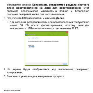 Установите флажок Копировать содержимое раздела жесткого 
диска восстановления на диск для восстановления. Этот 
параметр обеспечивает максимально полное и безопасное 
создание резервной копии для восстановления. 
3. Подключите USB-накопитель и нажмите Далее. 
• Для создания резервной копии для восстановления требуется не 
менее 16 ГБ после форматирования, поэтому советуем 
использовать USB-накопитель емкостью не менее 32 ГБ. 
4. На экране будет отображаться ход выполнения резервного 
копирования. 
5. Выполните указания для завершения процесса. 
48 - Восстановление 
 