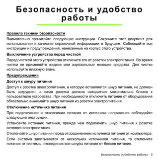 Безопасность и удобство 
Безопасность и удобство работы - 5 
работы 
Правила техники безопасности 
Внимательно прочитайте следующие инструкции. Сохраните этот документ для 
использования в качестве справочной информации в будущем. Соблюдайте все 
инструкции и предупреждения, нанесенные на корпус этого устройства. 
Выключение устройства перед чисткой 
Перед чисткой этого устройства отключите его от розетки электропитания. Во время 
чистки не применяйте жидкие или аэрозольные моющие средства. Для чистки 
используйте влажную ткань. 
Предупреждения 
Доступ к шнуру питания 
Доступ к розетке электропитания, в которую вставляется шнур питания, не должен 
быть затруднен, а сама розетка должна находиться максимально близко к 
пользователю устройства. При необходимости отключить питание от оборудования 
обязательно вынимайте шнур питания из розетки электропитания. 
Отключение источника питания 
При подключении и отключении питания от источника напряжения соблюдайте 
следующие инструкции: 
Установите источник питания, прежде чем подключать шнур питания к розетке 
сетевого электропитания. 
Отключайте шнур питания перед отсоединением источника питания от компьютера. 
Если система запитывается от нескольких источников питания, то отключите 
питание от системы, отсоединив все шнуры питания от блоков питания. 
 