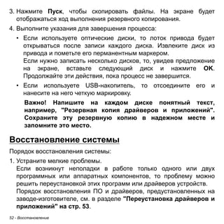 3. Нажмите Пуск, чтобы скопировать файлы. На экране будет 
отображаться ход выполнения резервного копирования. 
4. Выполните указания для завершения процесса: 
• Если используете оптические диски, то лоток привода будет 
открываться после записи каждого диска. Извлеките диск из 
привода и пометьте его перманентным маркером. 
Если нужно записать несколько дисков, то, увидев предложение 
на экране, вставьте следующий диск и нажмите OK. 
Продолжайте эти действия, пока процесс не завершится. 
• Если используете USB-накопитель, то отсоедините его и 
нанесите на него четкую маркировку. 
Важно! Напишите на каждом диске понятный текст, 
например, "Резервная копия драйверов и приложений". 
Сохраните эту резервную копию в надежном месте и 
запомните это место. 
Восстановление системы 
Порядок восстановления системы: 
1. Устраните мелкие проблемы. 
Если возникнут неполадки в работе только одного или двух 
программных или аппаратных компонентов, то проблему можно 
решить переустановкой этих программ или драйверов устройств. 
Порядок восстановления ПО и драйверов, предустановленных на 
заводе-изготовителе, см. в разделе "Переустановка драйверов и 
приложений" на стр. 53. 
52 - Восстановление 
 