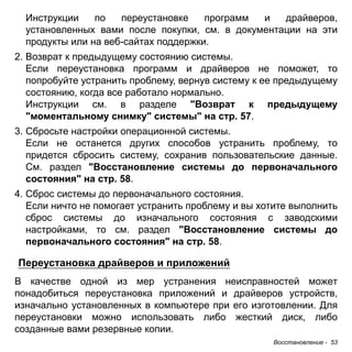 Инструкции по переустановке программ и драйверов, 
установленных вами после покупки, см. в документации на эти 
продукты или на веб-сайтах поддержки. 
2. Возврат к предыдущему состоянию системы. 
Если переустановка программ и драйверов не поможет, то 
попробуйте устранить проблему, вернув систему к ее предыдущему 
состоянию, когда все работало нормально. 
Инструкции см. в разделе "Возврат к предыдущему 
"моментальному снимку" системы" на стр. 57. 
3. Сбросьте настройки операционной системы. 
Если не останется других способов устранить проблему, то 
придется сбросить систему, сохранив пользовательские данные. 
См. раздел "Восстановление системы до первоначального 
состояния" на стр. 58. 
4. Сброс системы до первоначального состояния. 
Если ничто не помогает устранить проблему и вы хотите выполнить 
сброс системы до изначального состояния с заводскими 
настройками, то см. раздел "Восстановление системы до 
первоначального состояния" на стр. 58. 
Переустановка драйверов и приложений 
В качестве одной из мер устранения неисправностей может 
понадобиться переустановка приложений и драйверов устройств, 
изначально установленных в компьютере при его изготовлении. Для 
переустановки можно использовать либо жесткий диск, либо 
созданные вами резервные копии. 
Восстановление - 53 
 