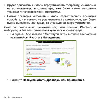 • Другие приложения - чтобы переустановить программу, изначально 
не установленную в компьютере, вам будет нужно выполнить 
указания по установке такой программы. 
• Новые драйверы устройств - чтобы переустановить драйверы 
устройств, изначально не установленных в компьютере, вам будет 
нужно выполнить инструкции из руководства на это устройство. 
Если вы выполняете переустановку при помощи Windows, а 
информация для восстановления хранится в компьютере: 
• На экране Пуск введите "Recovery" и затем в списке приложений 
нажмите Acer Recovery Management. 
• Нажмите Переустановить драйверы или приложения. 
54 - Восстановление 
 
