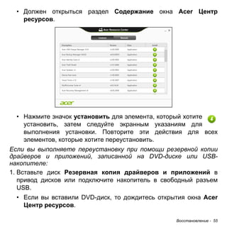 • Должен открыться раздел Содержание окна Acer Центр 
ресурсов. 
• Нажмите значок установить для элемента, который хотите 
установить, затем следуйте экранным указаниям для 
выполнения установки. Повторите эти действия для всех 
элементов, которые хотите переустановить. 
Если вы выполняете переустановку при помощи резервной копии 
драйверов и приложений, записанной на DVD-диске или USB- 
накопителе: 
1. Вставьте диск Резервная копия драйверов и приложений в 
привод дисков или подключите накопитель в свободный разъем 
USB. 
• Если вы вставили DVD-диск, то дождитесь открытия окна Acer 
Восстановление - 55 
Центр ресурсов. 
 