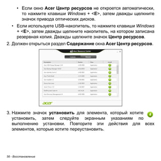 • Если окно Acer Центр ресурсов не откроется автоматически, 
то нажмите клавиши Windows + <E>, затем дважды щелкните 
значок привода оптических дисков. 
• Если используете USB-накопитель, то нажмите клавиши Windows 
+ <E>, затем дважды щелкните накопитель, на котором записана 
резервная копия. Дважды щелкните значок Центр ресурсов. 
2. Должен открыться раздел Содержание окна Acer Центр ресурсов. 
3. Нажмите значок установить для элемента, который хотите 
установить, затем следуйте экранным указаниям по 
выполнению установки. Повторите эти действия для всех 
элементов, которые хотите переустановить. 
56 - Восстановление 
 