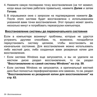 4. Нажмите самую последнюю точку восстановления (на тот момент, 
когда ваша система работала правильно), нажмите Далее и затем 
Готово. 
5. В отрывшемся окне с запросом на подтверждение нажмите Да. 
После этого система будет восстановлена с использованием 
указанной вами точки восстановления. Этот процесс может занять 
несколько минут и потребовать перезагрузки компьютера. 
Восстановление системы до первоначального состояния 
Если в компьютере возникнут проблемы, которые не удастся 
устранить другими способами, то, возможно, понадобится 
переустановить систему целиком, чтобы восстановить ее 
изначальное состояние. Для восстановления можно использовать 
либо жесткий диск, либо созданные вами резервные копии для 
восстановления. 
• Если система Windows еще запускается, и вы не удалили на 
жестком диске раздел восстановления, то см. раздел 
"Восстановление из самой системы Windows" на стр. 59. 
• Если система Windows не запускается, а оригинальный жесткий 
диск был полностью переформатирован или заменен, то см. раздел 
"Восстановление из резервной копии для восстановления" на 
стр. 63. 
58 - Восстановление 
 