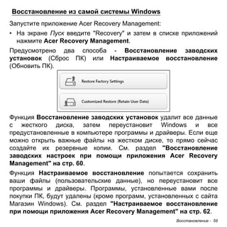 Восстановление из самой системы Windows 
Запустите приложение Acer Recovery Management: 
• На экране Пуск введите "Recovery" и затем в списке приложений 
нажмите Acer Recovery Management. 
Предусмотрено два способа - Восстановление заводских 
установок (Сброс ПК) или Настраиваемое восстановление 
(Обновить ПК). 
Функция Восстановление заводских установок удалит все данные 
с жесткого диска, затем переустановит Windows и все 
предустановленные в компьютере программы и драйверы. Если еще 
можно открыть важные файлы на жестком диске, то прямо сейчас 
создайте их резервные копии. См. раздел "Восстановление 
заводских настроек при помощи приложения Acer Recovery 
Management" на стр. 60. 
Функция Настраиваемое восстановление попытается сохранить 
ваши файлы (пользовательские данные), но переустановит все 
программы и драйверы. Программы, установленные вами после 
покупки ПК, будут удалены (кроме программ, установленных с сайта 
Магазин Windows). См. раздел "Настраиваемое восстановление 
при помощи приложения Acer Recovery Management" на стр. 62. 
Восстановление - 59 
 