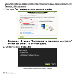 Восстановление заводских настроек при помощи приложения Acer 
Recovery Management 
1. Нажмите Восстановить заводские настройки. 
Внимание! Функция "Восстановить заводские настройки" 
сотрет все файлы на жестком диске. 
2. Откроется окно Сброс ПК. 
60 - Восстановление 
Иллюстрации приведены только для справки. 
 