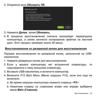 Восстановление - 63 
2. Откроется окно Обновить ПК. 
3. Нажмите Далее, затем Обновить. 
4. В процессе восстановления сначала произойдет перезагрузка 
компьютера, а затем начнется копирование файлов на жесткий 
диск. Этот процесс занимает около 30 минут. 
Восстановление из резервной копии для восстановления 
Порядок восстановления из резервной копии, записанной на USB- 
накопителе: 
1. Найдите резервную копию для восстановления. 
2. Если у вашего компьютера нет встроенной клавиатуры, то 
подсоедините к нему внешнюю клавиатуру. 
3. Вставьте USB-накопитель и включите компьютер. 
4. Включите F12 Boot Menu (Меню загрузки F12), если оно еще не 
включено: 
a. Во время загрузки компьютера нажмите клавишу <F2>. 
b. Нажатием клавиш со стрелками влево или вправо выберите 
меню Main (Главное). 
 