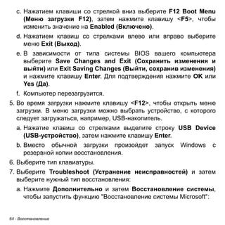 c. Нажатием клавиши со стрелкой вниз выберите F12 Boot Menu 
(Меню загрузки F12), затем нажмите клавишу <F5>, чтобы 
изменить значение на Enabled (Включено). 
d. Нажатием клавиш со стрелками влево или вправо выберите 
меню Exit (Выход). 
e. В зависимости от типа системы BIOS вашего компьютера 
выберите Save Changes and Exit (Сохранить изменения и 
выйти) или Exit Saving Changes (Выйти, сохранив изменения) 
и нажмите клавишу Enter. Для подтверждения нажмите OK или 
Yes (Да). 
f. Компьютер перезагрузится. 
5. Во время загрузки нажмите клавишу <F12>, чтобы открыть меню 
загрузки. В меню загрузки можно выбрать устройство, с которого 
следует загружаться, например, USB-накопитель. 
a. Нажатие клавиш со стрелками выделите строку USB Device 
(USB-устройство), затем нажмите клавишу Enter. 
b. Вместо обычной загрузки произойдет запуск Windows с 
резервной копии восстановления. 
6. Выберите тип клавиатуры. 
7. Выберите Troubleshoot (Устранение неисправностей) и затем 
выберите нужный тип восстановления: 
a. Нажмите Дополнительно и затем Восстановление системы, 
чтобы запустить функцию "Восстановление системы Microsoft": 
64 - Восстановление 
 
