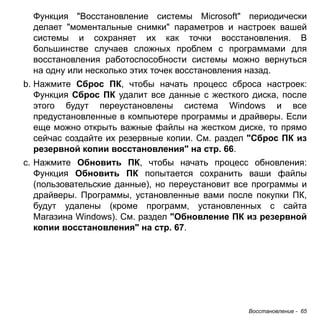 Функция "Восстановление системы Microsoft" периодически 
делает "моментальные снимки" параметров и настроек вашей 
системы и сохраняет их как точки восстановления. В 
большинстве случаев сложных проблем с программами для 
восстановления работоспособности системы можно вернуться 
на одну или несколько этих точек восстановления назад. 
b. Нажмите Сброс ПК, чтобы начать процесс сброса настроек: 
Функция Сброс ПК удалит все данные с жесткого диска, после 
этого будут переустановлены система Windows и все 
предустановленные в компьютере программы и драйверы. Если 
еще можно открыть важные файлы на жестком диске, то прямо 
сейчас создайте их резервные копии. См. раздел "Сброс ПК из 
резервной копии восстановления" на стр. 66. 
c. Нажмите Обновить ПК, чтобы начать процесс обновления: 
Функция Обновить ПК попытается сохранить ваши файлы 
(пользовательские данные), но переустановит все программы и 
драйверы. Программы, установленные вами после покупки ПК, 
будут удалены (кроме программ, установленных с сайта 
Магазина Windows). См. раздел "Обновление ПК из резервной 
копии восстановления" на стр. 67. 
Восстановление - 65 
 