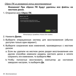 Сброс ПК из резервной копии восстановления 
Внимание! При сбросе ПК будут удалены все файлы на 
жестком диске. 
1. Откроется окно Сброс ПК. 
66 - Восстановление 
Иллюстрации приведены только для справки. 
2. Нажмите Далее. 
3. Выберите операционную систему для восстановления (обычно 
доступен только один вариант). 
4. Выберите сохранение всех изменений, произведенных с жестким 
диском: 
a. Если вы удалили на жестком диске раздел восстановления или 
другим способом изменили разделы жесткого диска и хотите 
сохранить эти изменения, то выберите Нет. 
b. Чтобы полностью восстановить компьютер до состояния 
заводских настроек, то выберите Да. 
 