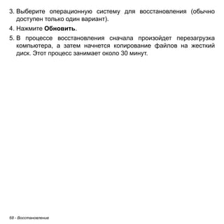3. Выберите операционную систему для восстановления (обычно 
доступен только один вариант). 
4. Нажмите Обновить. 
5. В процессе восстановления сначала произойдет перезагрузка 
компьютера, а затем начнется копирование файлов на жесткий 
диск. Этот процесс занимает около 30 минут. 
68 - Восстановление 
 