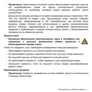 - Примечание: Заземляющий контакт также обеспечивает хорошую защиту 
от непредвиденных помех от других электрических устройств, 
используемых по соседству, которые могут мешать работе этого 
устройства. 
- Допускается питание системы от сетевого напряжения разных номиналов: 100- 
120 или 220-240 В перем. тока. Прилагаемый шнур питания отвечает 
требованиям, предъявляемым в той стране/регионе, где система была 
продана. Шнуры питания для использования в других странах/регионах 
должны отвечать предъявляемым в них требованиям. Дополнительные 
сведения о требованиях к шнурам питания можно узнать у авторизованного 
продавца или в сервисном центре. 
Защита слуха 
- Внимание! Длительное прослушивание звука в телефоне или 
наушниках с высокой громкостью может привести к 
безвозвратной потере слуха. 
Чтобы не повредить слух, соблюдайте приведенные ниже рекомендации. 
- Увеличивайте громкость до нужного уровня постепенно. 
- Не увеличивайте уровень громкости после того, как уши к нему привыкнут. 
- Не слушайте музыку на большой громкости слишком долго. 
- Не увеличивайте громкость, чтобы перекрыть шум окружающей среды. 
- Уменьшите громкость, если не слышите голоса людей, разговаривающих 
Безопасность и удобство работы - 7 
рядом с вами. 
Прилагаемые заглушки 
- Примечание: Сведения, приведенные в этом разделе, могут не относиться 
к вашему компьютеру. 
 