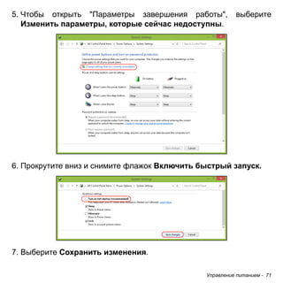 5. Чтобы открыть "Параметры завершения работы", выберите 
Изменить параметры, которые сейчас недоступны. 
6. Прокрутите вниз и снимите флажок Включить быстрый запуск. 
Управление питанием - 71 
7. Выберите Сохранить изменения. 
 