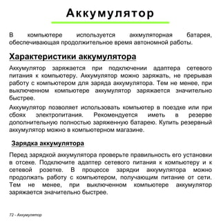 72 - Аккумулятор 
Аккумулятор 
В компьютере используется аккмуляторная батарея, 
обеспечивающая продолжительное время автономной работы. 
Характеристики аккумулятора 
Аккумулятор заряжается при подключении адаптера сетевого 
питания к компьютеру. Аккумулятор можно заряжать, не прерывая 
работу с компьютером для заряда аккумулятора. Тем не менее, при 
выключенном компьютере аккумулятор заряжается значительно 
быстрее. 
Аккумулятор позволяет использовать компьютер в поездке или при 
сбоях электропитания. Рекомендуется иметь в резерве 
дополнительную полностью заряженную батарею. Купить резервный 
аккумулятор можно в компьютерном магазине. 
Зарядка аккумулятора 
Перед зарядкой аккумулятора проверьте правильность его установки 
в отсеке. Подключите адаптер сетевого питания к компьютеру и к 
сетевой розетке. В процессе зарядки аккумулятора можно 
продолжать работу с компьютером, получающим питание от сети. 
Тем не менее, при выключенном компьютере аккумулятор 
заряжается значительно быстрее. 
 