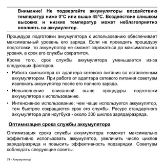 Внимание! Не подвергайте аккумуляторы воздействию 
температур ниже 0°C или выше 45°C. Воздействие слишком 
высоких и низких температур может неблагоприятно 
повлиять на аккумулятор. 
Процедура подготовки аккумулятора к использованию обеспечивает 
максимальный уровень его заряда. Если не проводить процедуру 
подготовки, то аккумулятор не сможет заряжаться до максимального 
уровня, а срок его службы сократится. 
Кроме того, срок службы аккумулятора уменьшается из-за 
следующих факторов. 
• Работа компьютера от адаптера сетевого питания со вставленным 
аккумулятором. При работе от адаптера сетевого питания советуем 
извлекать аккумулятор после его полного заряда. 
• Невыполнение описанной выше процедуры подготовки 
аккумулятора к использованию. 
• Интенсивное использование; чем чаще используется аккумулятор, 
тем быстрее сокращается срок его службы. Ресурс стандартного 
аккумулятора для ноутбука - около 300 циклов заряда/разряда. 
Оптимизация срока службы аккумулятора 
Оптимизация срока службы аккумулятора поможет максимально 
эффективно использовать аккумулятор, увеличить число циклов 
заряда/разряда и повысить эффективность подзарядки. Советуем 
соблюдать следующие советы: 
74 - Аккумулятор 
 