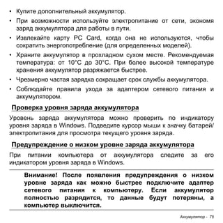 • Купите дополнительный аккумулятор. 
• При возможности используйте электропитание от сети, экономя 
заряд аккумулятора для работы в пути. 
• Извлекайте карту PC Card, когда она не используются, чтобы 
сократить энергопотребление (для определенных моделей). 
• Храните аккумулятор в прохладном сухом месте. Рекомендуемая 
температура: от 10°C до 30°C. При более высокой температуре 
хранения аккумулятор разряжается быстрее. 
• Чрезмерно частая зарядка сокращает срок службы аккумулятора. 
• Соблюдайте правила ухода за адаптером сетевого питания и 
аккумулятором. 
Проверка уровня заряда аккумулятора 
Уровень заряда аккумулятора можно проверить по индикатору 
уровня заряда в Windows. Подведите курсор мыши к значку батарей/ 
электропитания для просмотра текущего уровня заряда. 
Предупреждение о низком уровне заряда аккумулятора 
При питании компьютера от аккумулятора следите за его 
индикатором уровня заряда в Windows. 
Внимание! После появления предупреждения о низком 
уровне заряда как можно быстрее подключите адаптер 
сетевого питания к компьютеру. Если аккумулятор 
полностью разрядится, то данные будут потеряны, а 
компьютер выключится. 
Аккумулятор - 75 
 