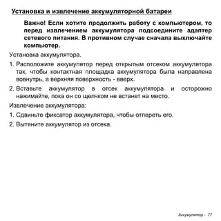 Аккумулятор - 77 
Установка и извлечение аккумуляторной батареи 
Важно! Если хотите продолжить работу с компьютером, то 
перед извлечением аккумулятора подсоедините адаптер 
сетевого питания. В противном случае сначала выключайте 
компьютер. 
Установка аккумулятора. 
1. Расположите аккумулятор перед открытым отсеком аккумулятора 
так, чтобы контактная площадка аккумулятора была направлена 
вовнутрь, а верхняя поверхность - вверх. 
2. Вставьте аккумулятор в отсек аккумулятора и осторожно 
нажимайте, пока он со щелчком не встанет на место. 
Извлечение аккумулятора: 
1. Сдвиньте фиксатор аккумулятора, чтобы отпереть его. 
2. Вытяните аккумулятор из отсека. 
 