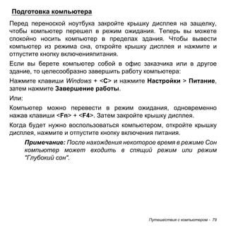 Подготовка компьютера 
Перед переноской ноутбука закройте крышку дисплея на защелку, 
чтобы компьютер перешел в режим ожидания. Теперь вы можете 
спокойно носить компьютер в пределах здания. Чтобы вывести 
компьютер из режима сна, откройте крышку дисплея и нажмите и 
отпустите кнопку включенияпитания. 
Если вы берете компьютер собой в офис заказчика или в другое 
здание, то целесообразно завершить работу компьютера: 
Нажмите клавиши Windows + <C> и нажмите Настройки > Питание, 
затем нажмите Завершение работы. 
Или: 
Компьютер можно перевести в режим ожидания, одновременно 
нажав клавиши <Fn> + <F4>. Затем закройте крышку дисплея. 
Когда будет нужно воспользоваться компьютером, откройте крышку 
дисплея, нажмите и отпустите кнопку включения питания. 
Примечание: После нахождения некоторое время в режиме Сон 
компьютер может входить в спящий режим или режим 
"Глубокий сон". 
Путешествия с компьютером - 79 
 