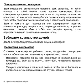 Что приносить на совещания 
Если совещание относительно короткое, вам, вероятно, не нужно 
приносить с собой ничего, кроме вашего компьютера. Если 
совещание продлится дольше или если аккумулятор заряжен не 
полностью, то вам может понадобиться также адаптер переменного 
тока, чтобы подключить его к компьютеру в комнате для совещаний. 
Если в комнате для совещаний нет электрической розетки, 
уменьшите разрядку аккумулятора, переводя компьютер в режим 
ожидания. Нажмите <Fn> + <F4> или закройте крышку, когда 
перестаете активно пользоваться компьютером. 
Забираем компьютер домой 
Когда вы передвигаетесь из офиса домой и наоборот. 
Подготовка компьютера 
Отключив компьютер от рабочего стола, проделайте следующие 
шаги, чтобы подготовить компьютер к путешествию домой. 
• Проверьте, извлекли ли вы все накопители и компакт-диски из 
привода(-ов). Если их не вынуть, могут быть повреждена головка 
дисковода. 
• Упакуйте компьютер в защитный футляр, чтобы он не болтался и 
обложите его чем-нибудь мягким, на случай, если он упадет. 
80 - Путешествия с компьютером 
 